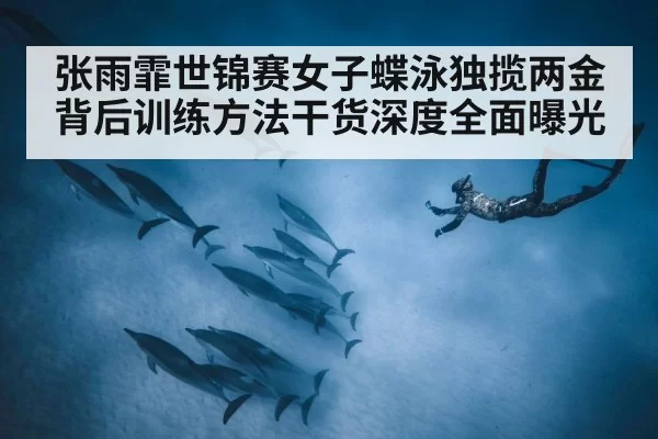 张雨霏世锦赛女子蝶泳独揽两金背后训练方法干货深度全面曝光