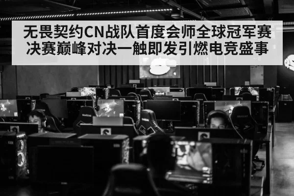 无畏契约CN战队首度会师全球冠军赛决赛巅峰对决一触即发引燃电竞盛事